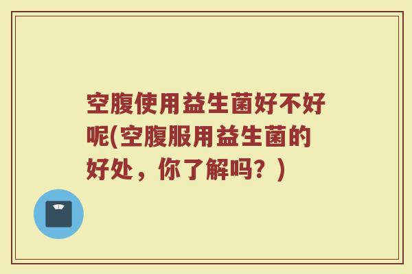 空腹使用益生菌好不好呢(空腹服用益生菌的好处，你了解吗？)