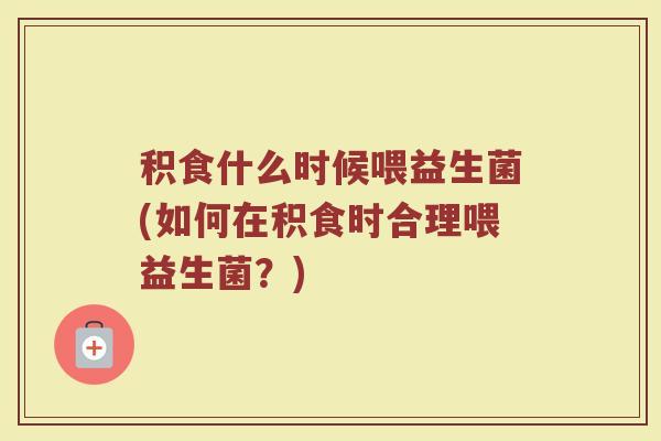 积食什么时候喂益生菌(如何在积食时合理喂益生菌？)