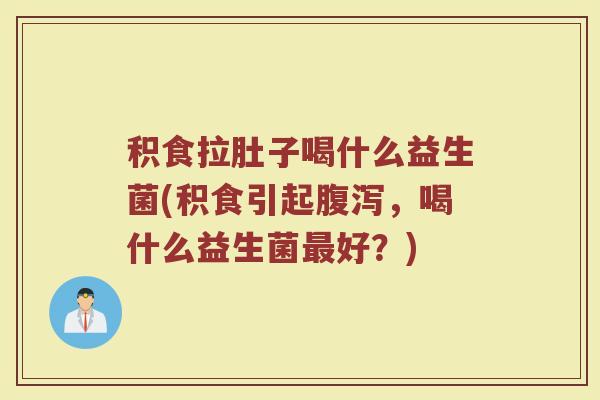 积食拉肚子喝什么益生菌(积食引起腹泻，喝什么益生菌最好？)