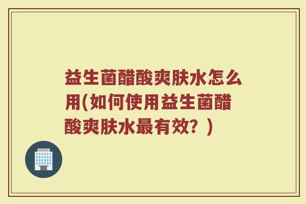 益生菌醋酸爽肤水怎么用(如何使用益生菌醋酸爽肤水最有效？)