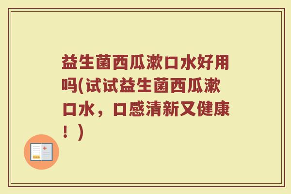 益生菌西瓜漱口水好用吗(试试益生菌西瓜漱口水，口感清新又健康！)