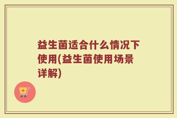 益生菌适合什么情况下使用(益生菌使用场景详解)