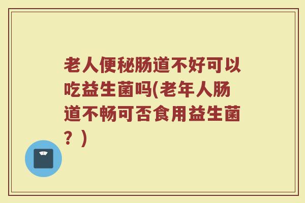 老人便秘肠道不好可以吃益生菌吗(老年人肠道不畅可否食用益生菌？)