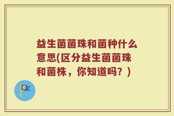 益生菌菌珠和菌种什么意思(区分益生菌菌珠和菌株，你知道吗？)