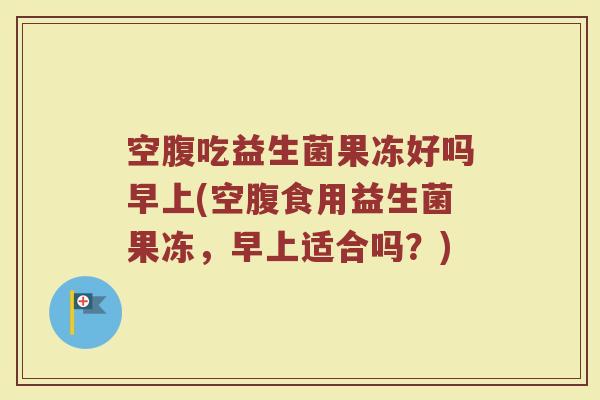 空腹吃益生菌果冻好吗早上(空腹食用益生菌果冻，早上适合吗？)