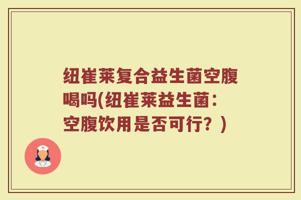 纽崔莱复合益生菌空腹喝吗(纽崔莱益生菌：空腹饮用是否可行？)