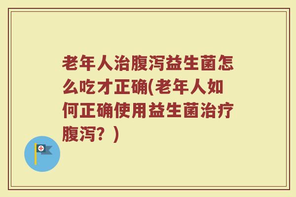 老年人治腹泻益生菌怎么吃才正确(老年人如何正确使用益生菌治疗腹泻？)