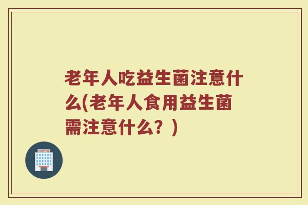 老年人吃益生菌注意什么(老年人食用益生菌需注意什么？)