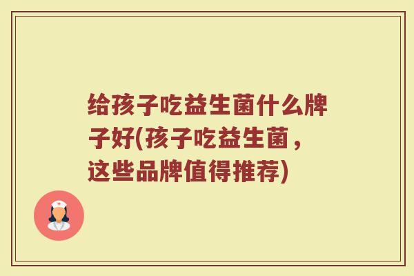 给孩子吃益生菌什么牌子好(孩子吃益生菌，这些品牌值得推荐)