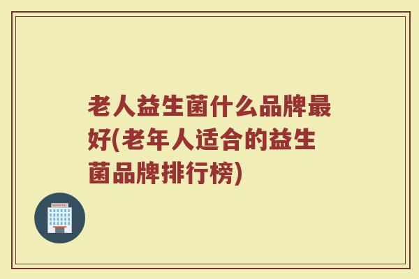 老人益生菌什么品牌最好(老年人适合的益生菌品牌排行榜)
