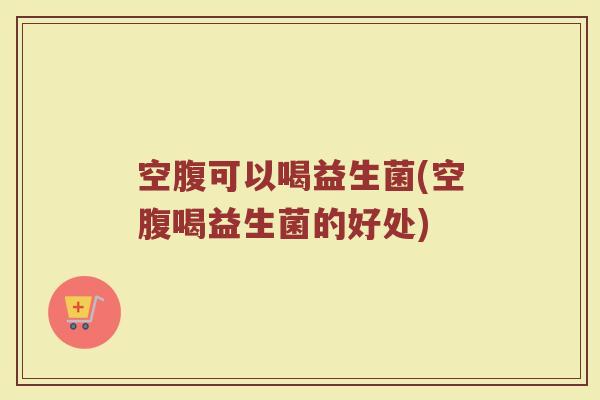 空腹可以喝益生菌(空腹喝益生菌的好处)