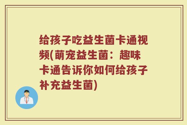 给孩子吃益生菌卡通视频(萌宠益生菌：趣味卡通告诉你如何给孩子补充益生菌)