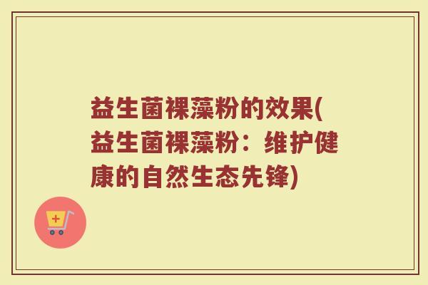 益生菌裸藻粉的效果(益生菌裸藻粉:维护健康的自然生态先锋)