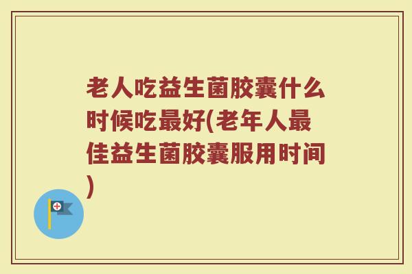 老人吃益生菌胶囊什么时候吃最好(老年人最佳益生菌胶囊服用时间)
