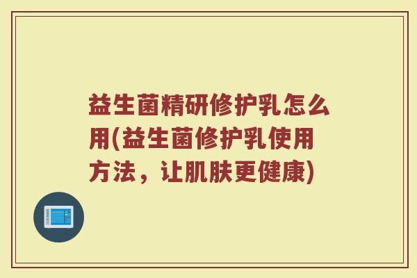 益生菌精研修护乳怎么用(益生菌修护乳使用方法，让肌肤更健康)