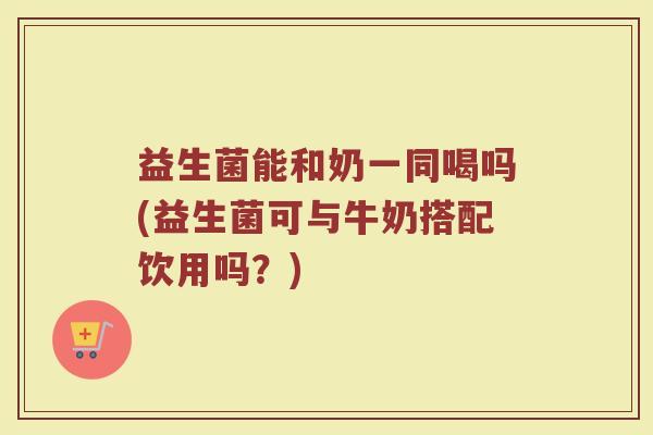 益生菌能和奶一同喝吗(益生菌可与牛奶搭配饮用吗？)