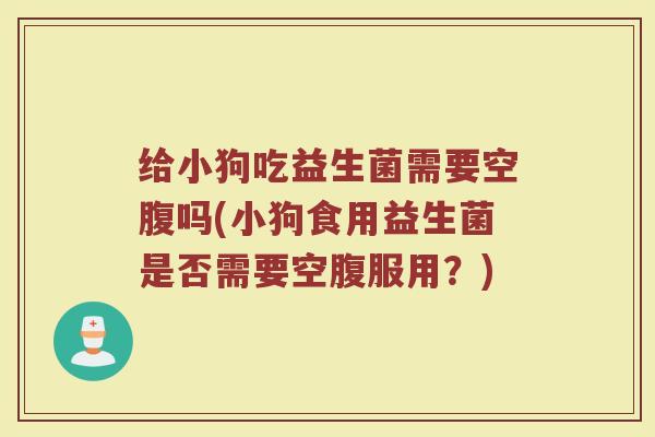 给小狗吃益生菌需要空腹吗(小狗食用益生菌是否需要空腹服用？)