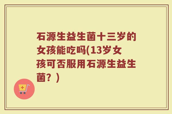 石源生益生菌十三岁的女孩能吃吗(13岁女孩可否服用石源生益生菌？)