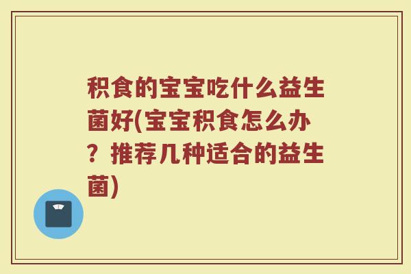 积食的宝宝吃什么益生菌好(宝宝积食怎么办？推荐几种适合的益生菌)