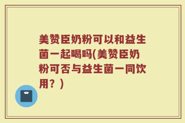 美赞臣奶粉可以和益生菌一起喝吗(美赞臣奶粉可否与益生菌一同饮用？)
