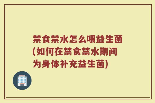 禁食禁水怎么喂益生菌(如何在禁食禁水期间为身体补充益生菌)
