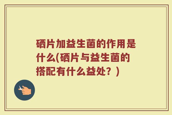 硒片加益生菌的作用是什么(硒片与益生菌的搭配有什么益处？)