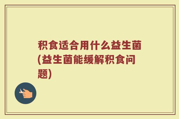 积食适合用什么益生菌(益生菌能缓解积食问题)