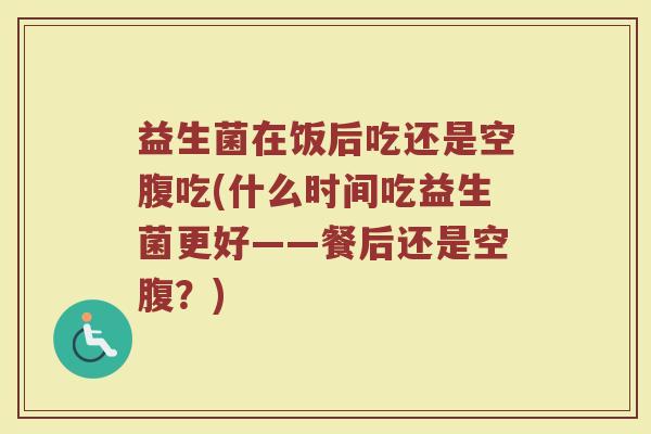 益生菌在饭后吃还是空腹吃(什么时间吃益生菌更好——餐后还是空腹？)