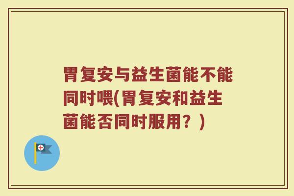 胃复安与益生菌能不能同时喂(胃复安和益生菌能否同时服用？)