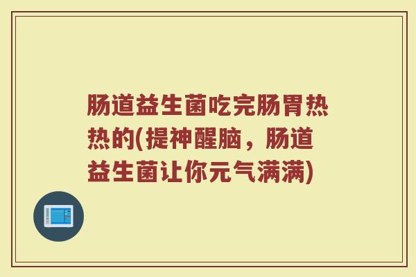 肠道益生菌吃完肠胃热热的(提神醒脑，肠道益生菌让你元气满满)
