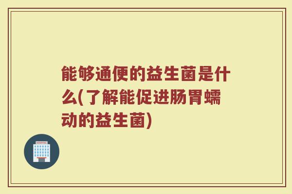 能够通便的益生菌是什么(了解能促进肠胃蠕动的益生菌)