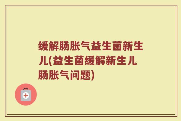 缓解肠胀气益生菌新生儿(益生菌缓解新生儿肠胀气问题)