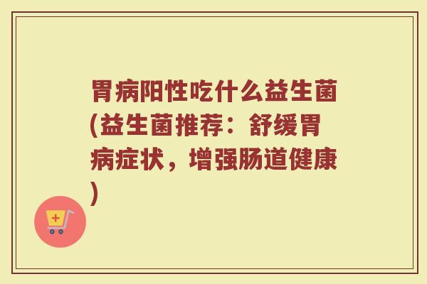 胃病阳性吃什么益生菌(益生菌推荐：舒缓胃病症状，增强肠道健康)