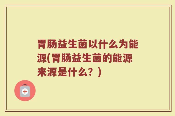 胃肠益生菌以什么为能源(胃肠益生菌的能源来源是什么？)