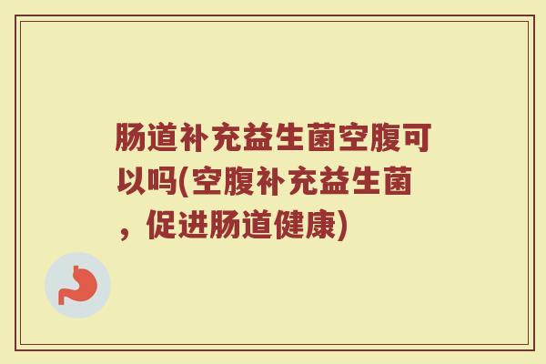 肠道补充益生菌空腹可以吗(空腹补充益生菌,促进肠道健康) 肠道补充益生菌空腹可以吗(空腹补充益生菌,促进肠道健康)