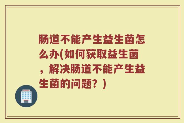 肠道不能产生益生菌怎么办(如何获取益生菌，解决肠道不能产生益生菌的问题？)