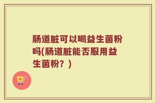 肠道脏可以喝益生菌粉吗(肠道脏能否服用益生菌粉？)