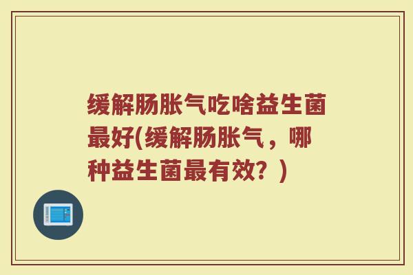 缓解肠吃啥益生菌好(缓解肠,哪种益生菌有效?) 缓解肠吃啥益生菌好(缓解肠,哪种益生菌有效?)