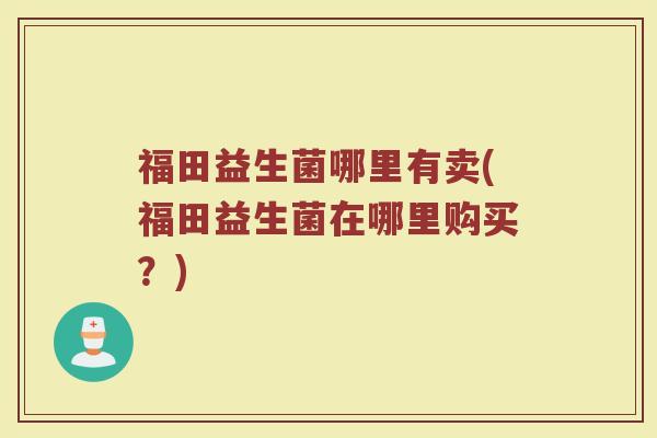 福田益生菌哪里有卖(福田益生菌在哪里购买?) 福田益生菌哪里有卖(福田益生菌在哪里购买?)