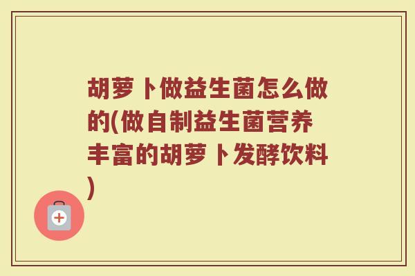 胡萝卜做益生菌怎么做的(做自制益生菌营养丰富的胡萝卜发酵饮料)