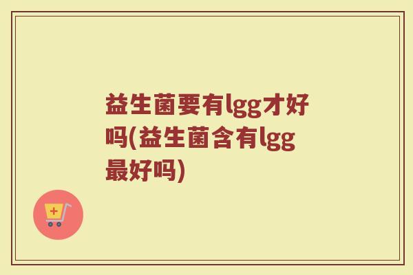 益生菌要有lgg才好吗(益生菌含有lgg最好吗)