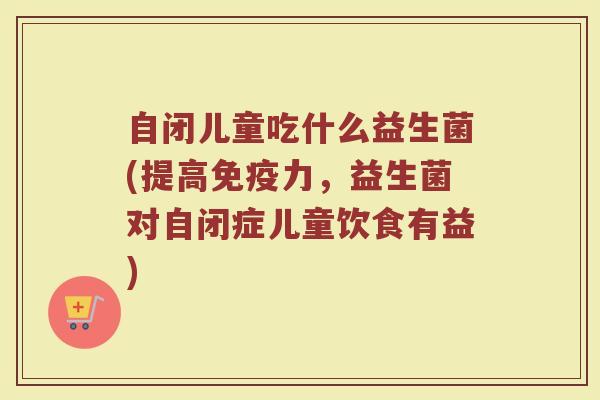 自闭儿童吃什么益生菌(提高免疫力，益生菌对自闭症儿童饮食有益)
