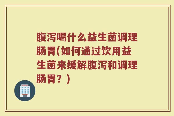 腹泻喝什么益生菌调理肠胃(如何通过饮用益生菌来缓解腹泻和调理肠胃？)