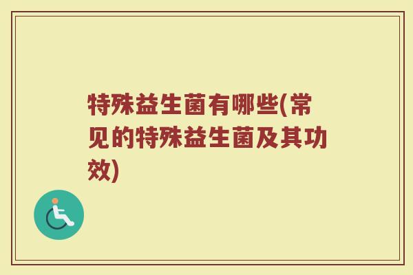 特殊益生菌有哪些(常见的特殊益生菌及其功效)