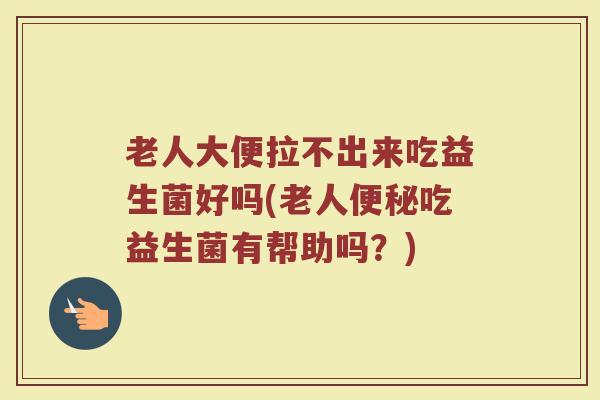 老人大便拉不出来吃益生菌好吗(老人便秘吃益生菌有帮助吗？)