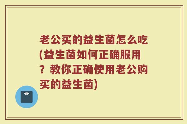 老公买的益生菌怎么吃(益生菌如何正确服用？教你正确使用老公购买的益生菌)