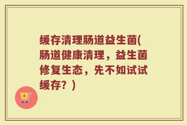 缓存清理肠道益生菌(肠道健康清理,益生菌修复生态,先不如试试缓存?) 缓存清理肠道益生菌(肠道健康清理,益生菌修复生态,先不如试试缓存?)