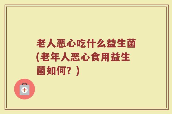 老人恶心吃什么益生菌(老年人恶心食用益生菌如何？)