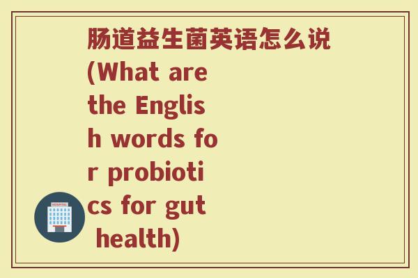 肠道益生菌英语怎么说(What are the English words for probiotics for gut health)