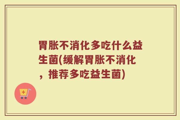 胃胀不消化多吃什么益生菌(缓解胃胀不消化，推荐多吃益生菌)